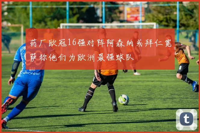 药厂欧冠16强对阵阿森纳或拜仁宽萨称他们为欧洲最强球队