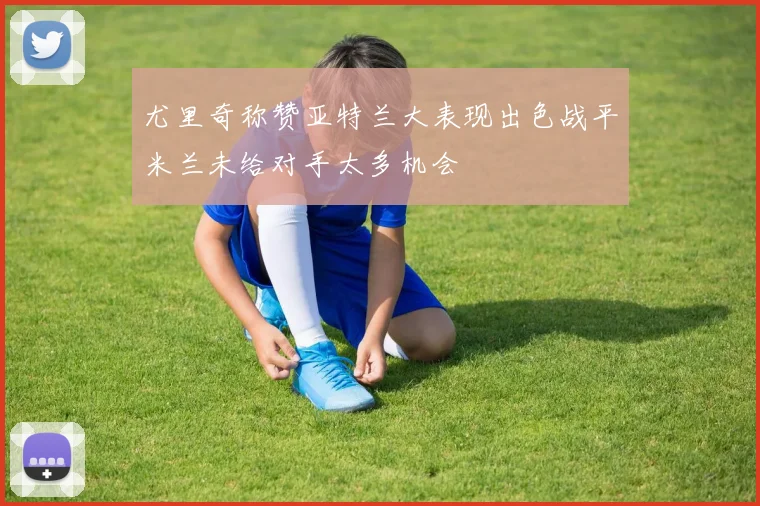 尤里奇称赞亚特兰大表现出色战平米兰未给对手太多机会
