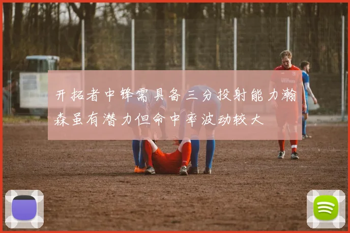 开拓者中锋需具备三分投射能力瀚森虽有潜力但命中率波动较大