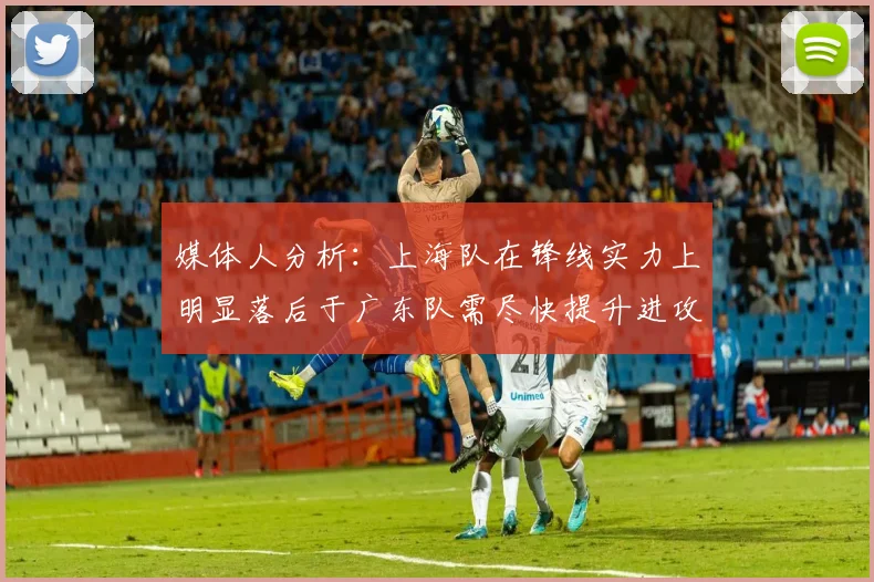 媒体人分析：上海队在锋线实力上明显落后于广东队需尽快提升进攻火力
