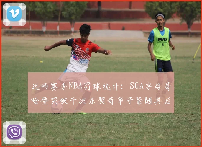 近两赛季NBA罚球统计：SGA字母哥哈登突破千次东契奇华子紧随其后