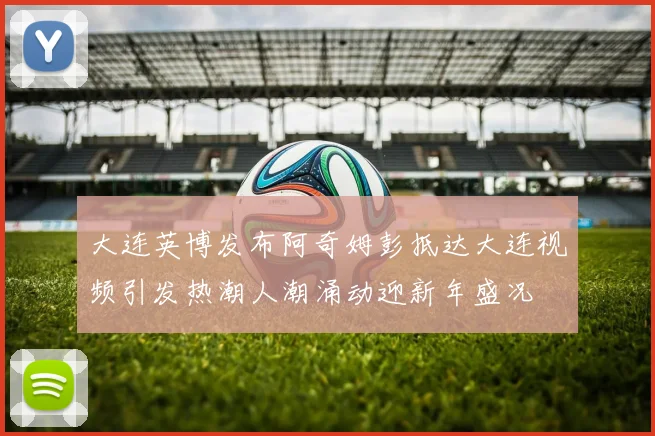大连英博发布阿奇姆彭抵达大连视频引发热潮人潮涌动迎新年盛况