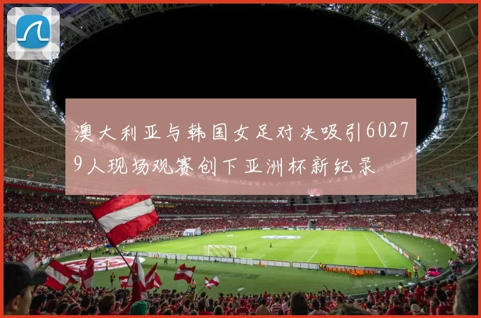 澳大利亚与韩国女足对决吸引60279人现场观赛创下亚洲杯新纪录