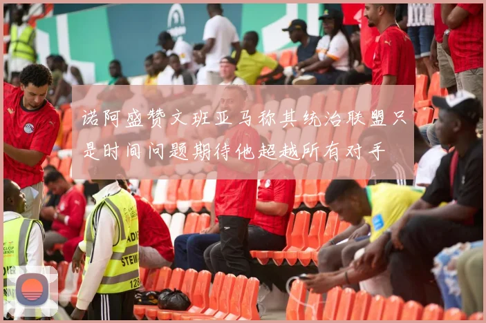 诺阿盛赞文班亚马称其统治联盟只是时间问题期待他超越所有对手