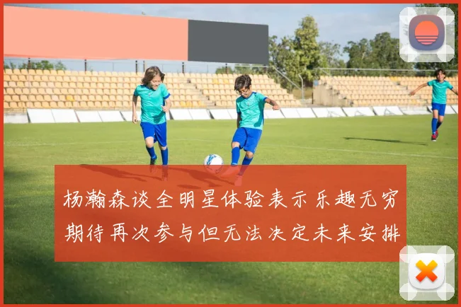杨瀚森谈全明星体验表示乐趣无穷期待再次参与但无法决定未来安排