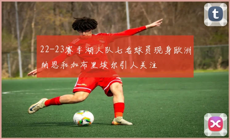22-23赛季湖人队七名球员现身欧洲纳恩和加布里埃尔引人关注