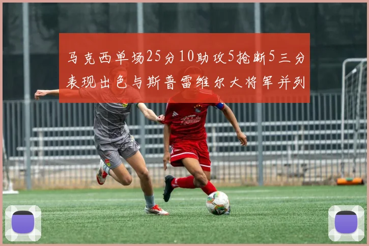马克西单场25分10助攻5抢断5三分表现出色与斯普雷维尔大将军并列NBA历史第一