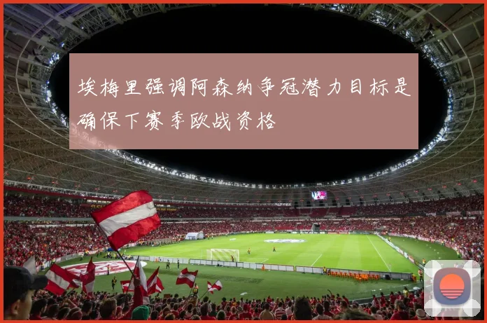 埃梅里强调阿森纳争冠潜力目标是确保下赛季欧战资格