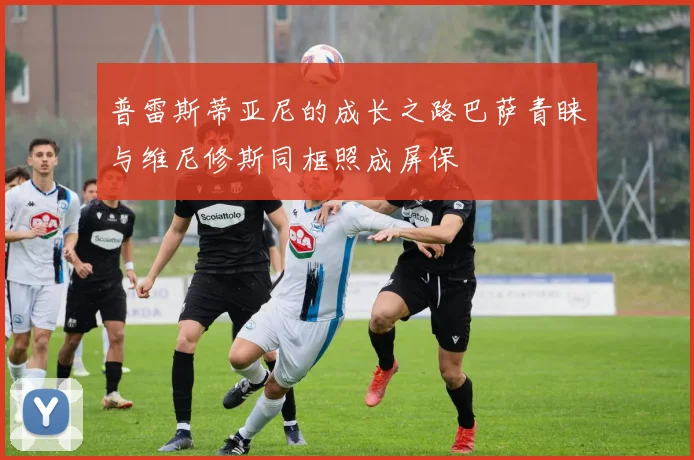 普雷斯蒂亚尼的成长之路巴萨青睐与维尼修斯同框照成屏保