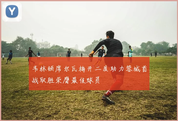 韦林顿席尔瓦梅开二度助力蓉城首战取胜荣膺最佳球员