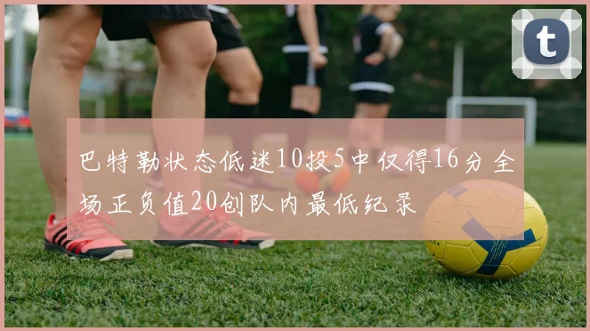 巴特勒状态低迷10投5中仅得16分全场正负值20创队内最低纪录