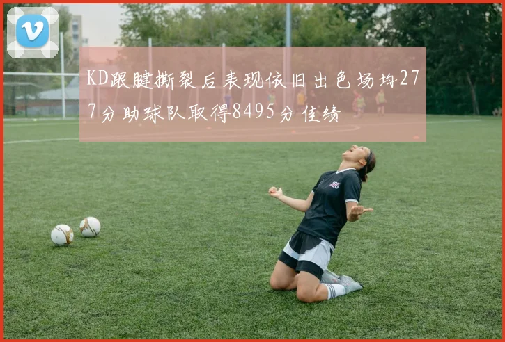KD跟腱撕裂后表现依旧出色场均277分助球队取得8495分佳绩