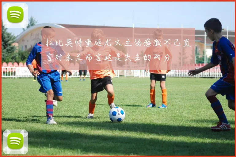 拉比奥特重返尤文主场感激不已直言对米兰而言这是失去的两分