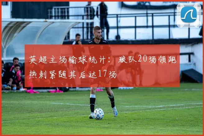 英超主场输球统计：狼队20场领跑热刺紧随其后达17场